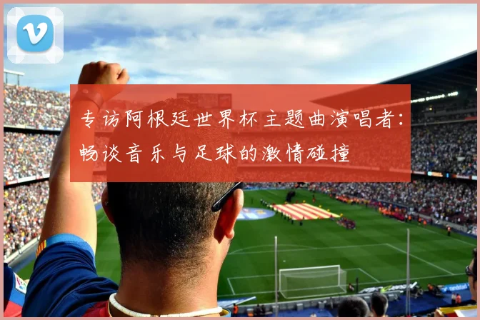 专访阿根廷世界杯主题曲演唱者：畅谈音乐与足球的激情碰撞
