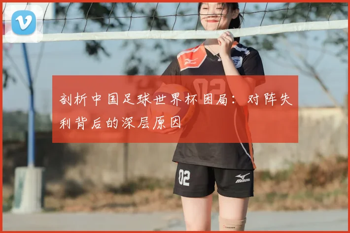 剖析中国足球世界杯困局:对阵失利背后的深层原因