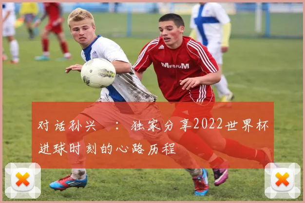 对话孙兴慜:独家分享2022世界杯进球时刻的心路历程