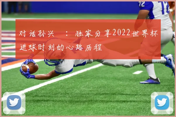 对话孙兴慜:独家分享2022世界杯进球时刻的心路历程