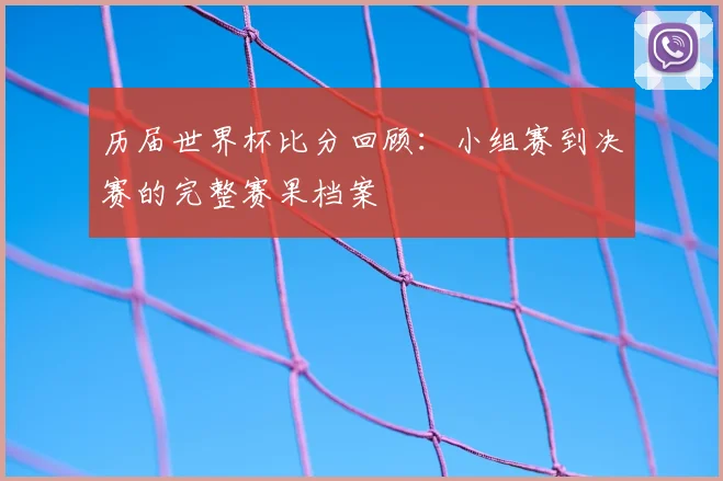 历届世界杯比分回顾:小组赛到决赛的完整赛果档案