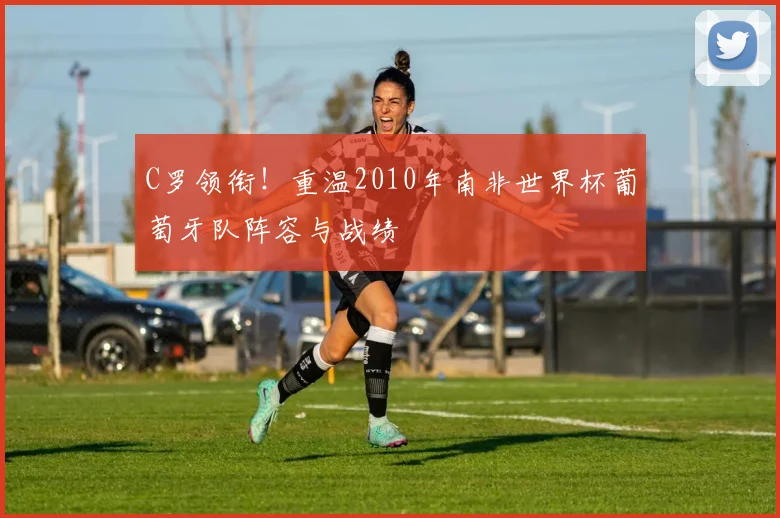 C罗领衔！重温2010年南非世界杯葡萄牙队阵容与战绩