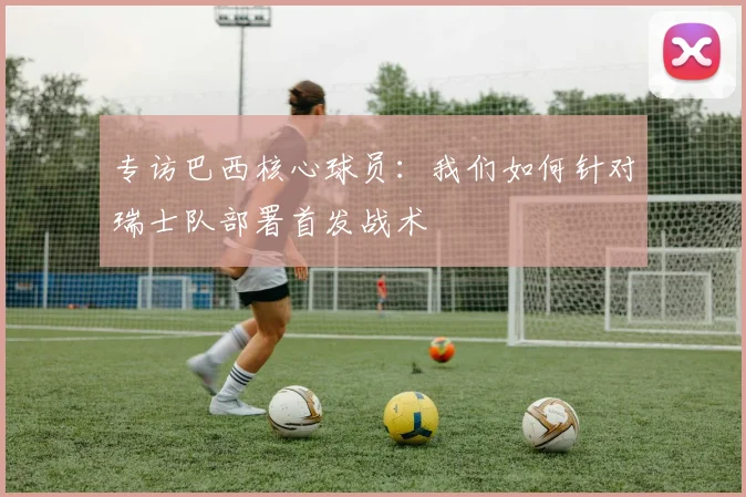 专访巴西核心球员：我们如何针对瑞士队部署首发战术